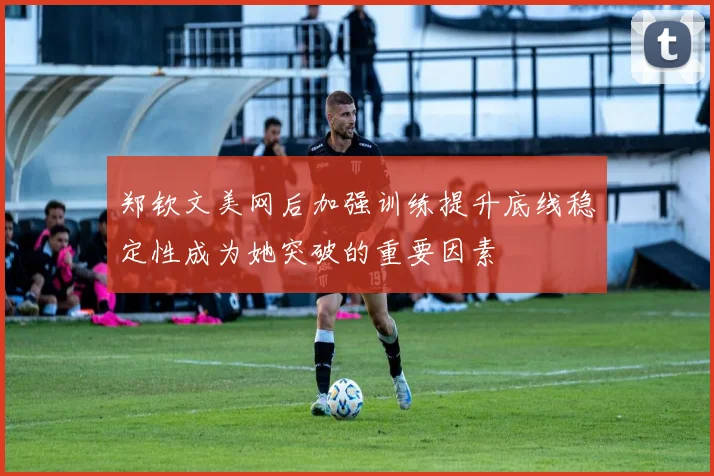 郑钦文美网后加强训练提升底线稳定性成为她突破的重要因素