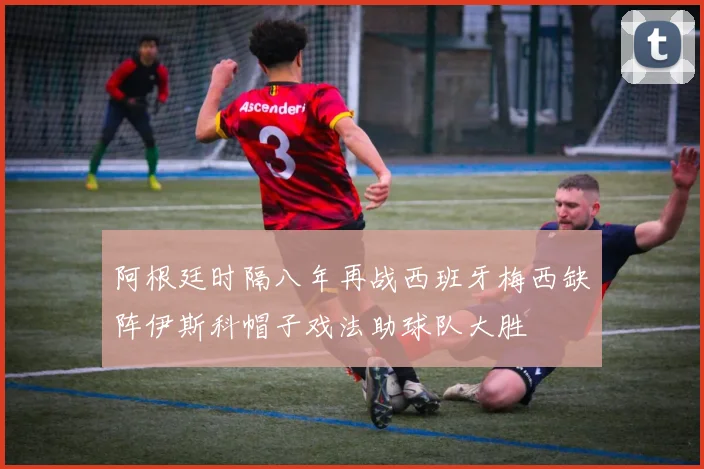 阿根廷时隔八年再战西班牙梅西缺阵伊斯科帽子戏法助球队大胜