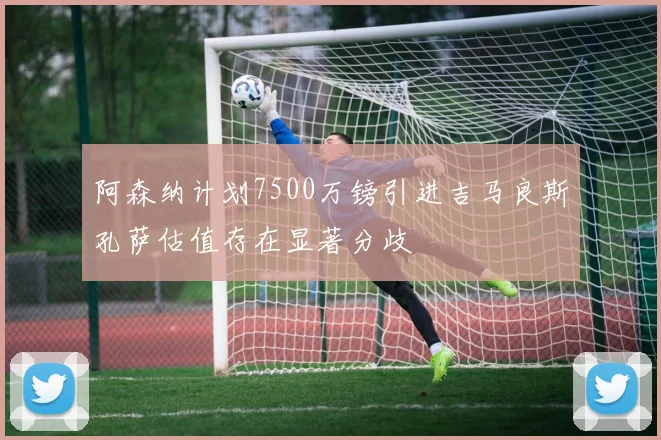 阿森纳计划7500万镑引进吉马良斯孔萨估值存在显著分歧